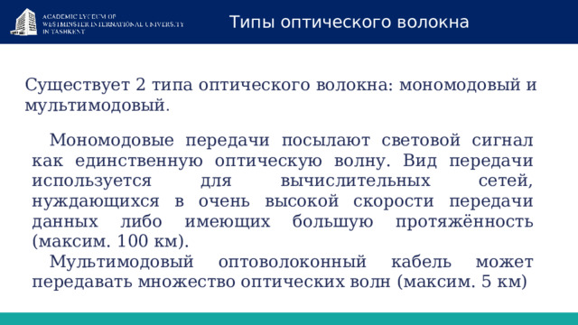 Типы оптического волокна Существует 2 типа оптического волокна: мономодовый и мультимодовый . Мономодовые передачи посылают световой сигнал как единственную оптическую волну. Вид передачи используется для вычислительных сетей, нуждающихся в очень высокой скорости передачи данных либо имеющих большую протяжённость (максим. 100 км). Мультимодовый оптоволоконный кабель может передавать множество оптических волн (максим. 5 км) 