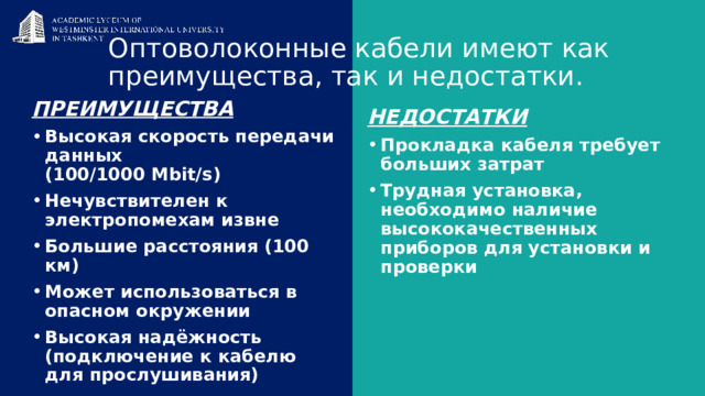 Оптоволоконные кабели имеют как преимущества, так и недостатки.   Преимущества Высокая скорость передачи данных  (100/1000 Mbit/s) Нечувствителен к электропомехам извне Большие расстояния (100 км) Может использоваться в опасном окружении Высокая надёжность (подключение к кабелю для прослушивания) Недостатки Прокладка кабеля требует больших затрат Трудная установка, необходимо наличие высококачественных приборов для установки и проверки 