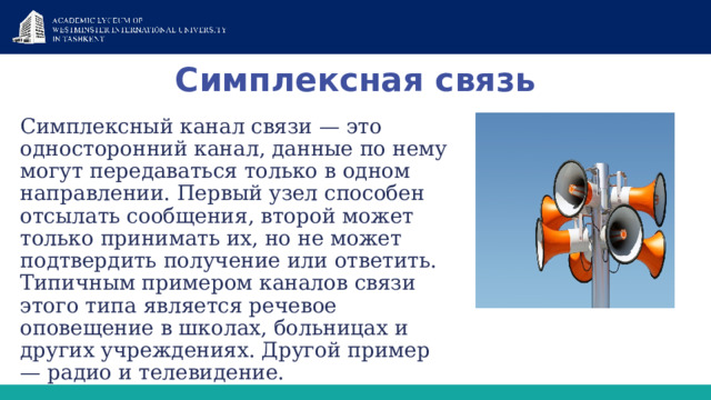 Симплексная связь Симплексный канал связи — это односторонний канал, данные по нему могут передаваться только в одном направлении. Первый узел способен отсылать сообщения, второй может только принимать их, но не может подтвердить получение или ответить. Типичным примером каналов связи этого типа является речевое оповещение в школах, больницах и других учреждениях. Другой пример — радио и телевидение. 
