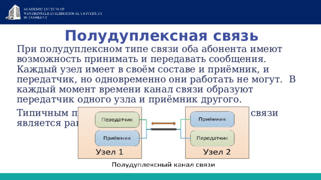 Полудуплексная связь При полудуплексном типе связи оба абонента имеют возможность принимать и передавать сообщения. Каждый узел имеет в своём составе и приёмник, и передатчик, но одновременно они работать не могут.  В каждый момент времени канал связи образуют передатчик одного узла и приёмник другого. Типичным примером полудуплексного канала связи является рация 