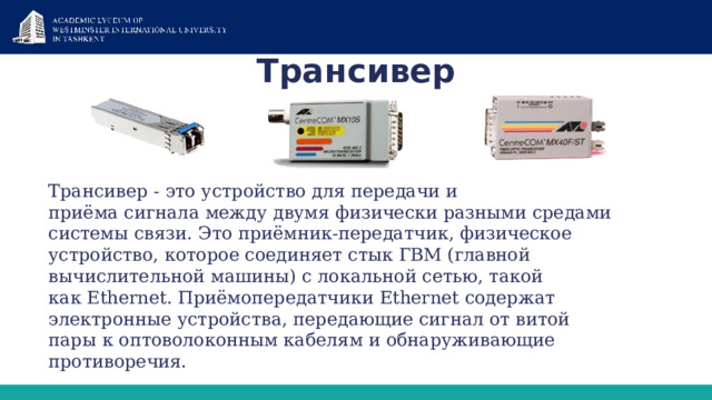 Трансивер Трансивер - это устройство для передачи и приёма сигнала между двумя физически разными средами системы связи. Это приёмник-передатчик, физическое устройство, которое соединяет стык ГВМ (главной вычислительной машины) с локальной сетью, такой как Ethernet. Приёмопередатчики Ethernet содержат электронные устройства, передающие сигнал от витой пары к оптоволоконным кабелям и обнаруживающие противоречия. 