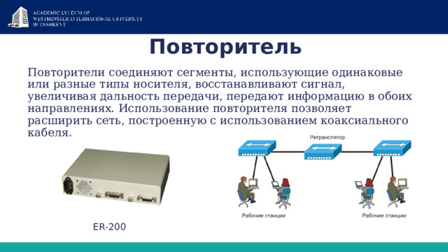 Повторитель Повторители соединяют сегменты, использующие одинаковые или разные типы носителя, восстанавливают сигнал, увеличивая дальность передачи, передают информацию в обоих направлениях. Использование повторителя позволяет расширить сеть, построенную с использованием коаксиального кабеля. ER-200 