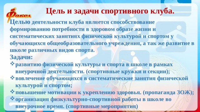 Цель и задачи спортивного клуба. Целью деятельности клуба является способствование формированию потребности в здоровом образе жизни и систематических занятиях физической культурой и спортом у обучающихся общеобразовательного учреждения, а так же развитие в школе различных видов спорта. Задачи: развитию физической культуры и спорта в школе в рамках внеурочной деятельности. (спортивные кружки и секции); вовлечение обучающихся в систематические занятия физической культурой и спортом; повышение мотивации к укреплению здоровья. (пропаганда ЗОЖ); организация физкультурно-спортивной работы в школе во внеурочное время. (спортивные мероприятия) 