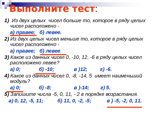 Выполните тест : 1) Из двух целых чисел больше то, которое в ряду целых чисел расположено -  а) правее; б) левее. 2) Из двух целых чисел меньше то, которое в ряду целых чисел расположено -  а) правее; б) левее . 3) Какое из данных чисел 0, -10, 12, -6 в ряду целых чисел расположено левее?  а) 0; б) -10; в )12; г) -6. 4) Какое из данных чисел 0, -8, -14, 5 имеет наименьший модуль?  а) 0; б) -8; в )-14; г) 5. 5) Запишите числа -5, 0, 11, - 2 в порядке возрастания.  а) 0, 12, -5, 11; б) 11, 0, -2, -5; в ) -5, -2, 0, 11. 