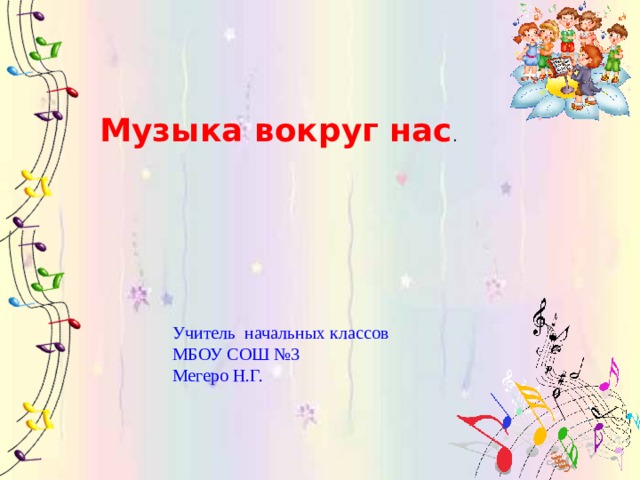 Музыка вокруг нас . Учитель начальных классов МБОУ СОШ №3 Мегеро Н.Г. 