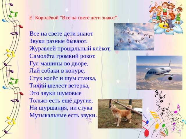Е. Королёвой “Все на свете дети знают”. Все на свете дети знают  Звуки разные бывают.   Журавлей прощальный клёкот,  Самолёта громкий рокот. Гул машины во дворе,   Лай собаки в конуре,  Стук колёс и шум станка,  Тихий шелест ветерка, Это звуки шумовые  Только есть ещё другие,  Ни шуршания, ни стука  Музыкальные есть звуки. 