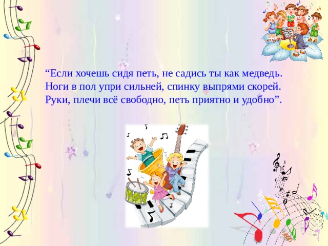 “ Если хочешь сидя петь, не садись ты как медведь.  Ноги в пол упри сильней, спинку выпрями скорей.  Руки, плечи всё свободно, петь приятно и удобно”. 