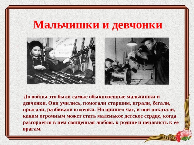Мальчишки и девчонки       До войны это были самые обыкновенные мальчишки и девчонки. Они учились, помогали старшим, играли, бегали, прыгали, разбивали коленки. Но пришел час, и они показали, каким огромным может стать маленькое детское сердце, когда разгорается в нем священная любовь к родине и ненависть к ее врагам. 