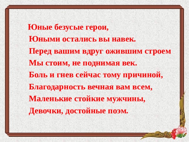  Юные безусые герои,           Юными остались вы навек.           Перед вашим вдруг ожившим строем           Мы стоим, не поднимая век.           Боль и гнев сейчас тому причиной,           Благодарность вечная вам всем,           Маленькие стойкие мужчины,           Девочки, достойные поэм. 