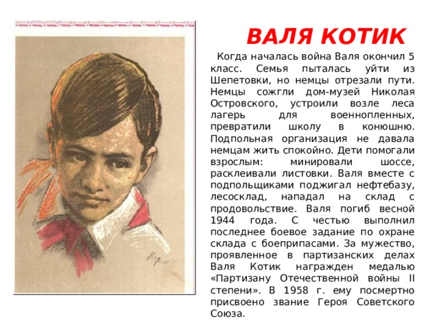  ВАЛЯ КОТИК  Когда началась война Валя окончил 5 класс. Семья пыталась уйти из Шепетовки, но немцы отрезали пути. Немцы сожгли дом-музей Николая Островского, устроили возле леса лагерь для военнопленных, превратили школу в конюшню. Подпольная организация не давала немцам жить спокойно. Дети помогали взрослым: минировали шоссе, расклеивали листовки. Валя вместе с подпольщиками поджигал нефтебазу, лесосклад, нападал на склад с продовольствие. Валя погиб весной 1944 года. С честью выполнил последнее боевое задание по охране склада с боеприпасами. За мужество, проявленное в партизанских делах Валя Котик награжден медалью «Партизану Отечественной войны II степени». В 1958 г. ему посмертно присвоено звание Героя Советского Союза. 