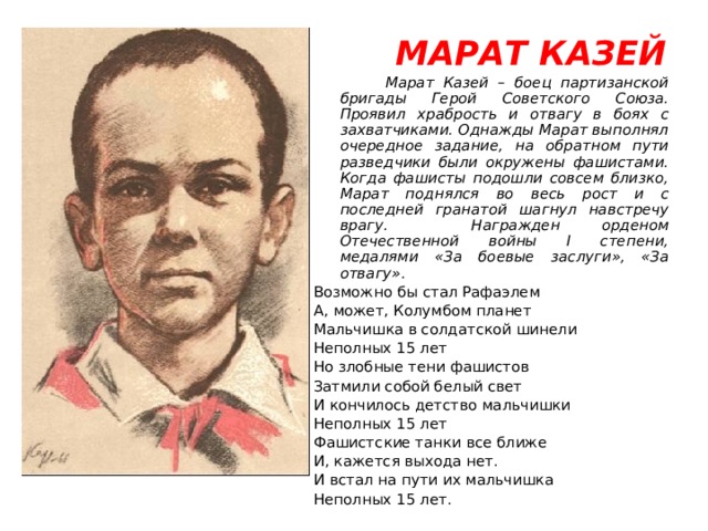  МАРАТ КАЗЕЙ  Марат Казей – боец партизанской бригады Герой Советского Союза. Проявил храбрость и отвагу в боях с захватчиками. Однажды Марат выполнял очередное задание, на обратном пути разведчики были окружены фашистами. Когда фашисты подошли совсем близко, Марат поднялся во весь рост и с последней гранатой шагнул навстречу врагу. Награжден орденом Отечественной войны I степени, медалями «За боевые заслуги», «За отвагу». Возможно бы стал Рафаэлем А, может, Колумбом планет Мальчишка в солдатской шинели Неполных 15 лет Но злобные тени фашистов Затмили собой белый свет И кончилось детство мальчишки Неполных 15 лет Фашистские танки все ближе И, кажется выхода нет. И встал на пути их мальчишка Неполных 15 лет. 