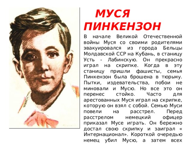  МУСЯ ПИНКЕНЗОН В начале Великой Отечественной войны Муся со своими родителями эвакуировался из города Бельцы Молдавской ССР на Кубань, в станицу Усть - Лабинскую. Он прекрасно играл на скрипке. Когда в эту станицу пришли фашисты, семья Пинкензон была брошена в тюрьму. Пытки, издевательства, побои не миновали и Мусю. Но все это он перенес стойко. Часто для арестованных Муся играл на скрипке, которую он взял с собой. Семью Муси повели на расстрел. Перед расстрелом немецкий офицер приказал Мусе играть. Он бережно достал свою скрипку и заиграл « Интернационал». Короткой очередью немец убил Мусю, а затем всех остальных. 