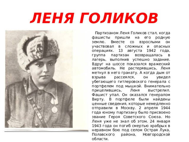 ЛЕНЯ ГОЛИКОВ  Партизаном Леня Голиков стал, когда фашисты пришли на его родную землю. Вместе со взрослыми он участвовал в сложных и опасных операциях. 13 августа 1942 года, группа партизан возвращалась в лагерь, выполнив успешно задание. Вдруг на шоссе показался вражеский автомобиль. Не растерявшись, Леня метнул в него гранату. А когда дым от взрыва рассеялся, он увидел убегающего гитлеровского генерала с портфелем под мышкой. Внимательно прицелившись, Леня выстрелил. Фашист упал. Он оказался генералом Вирту. В портфеле были найдены ценные сведения, которые немедленно отправили в Москву. 2 апреля 1944 года юному партизану было присвоено звание Героя Советского Союза. Но Леня уже не знал об этом. 24 января 1943 года он погиб смертью храбрых в неравном бою под селом Острая Лука, Полавского района, Новгородской области. 