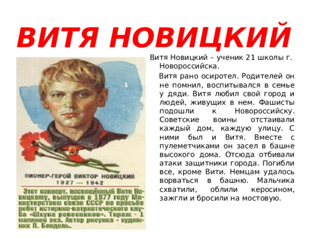  ВИТЯ НОВИЦКИЙ  Витя Новицкий – ученик 21 школы г. Новороссийска.  Витя рано осиротел. Родителей он не помнил, воспитывался в семье у дяди. Витя любил свой город и людей, живущих в нем. Фашисты подошли к Новороссийску. Советские воины отстаивали каждый дом, каждую улицу. С ними был и Витя. Вместе с пулеметчиками он засел в башне высокого дома. Отсюда отбивали атаки защитники города. Погибли все, кроме Вити. Немцам удалось ворваться в башню. Мальчика схватили, облили керосином, зажгли и бросили на мостовую. 