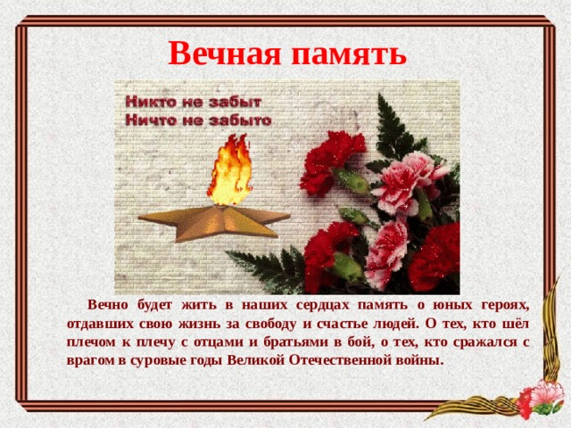 Вечная память    Вечно будет жить в наших сердцах память о юных героях, отдавших свою жизнь за свободу и счастье людей. О тех, кто шёл плечом к плечу с отцами и братьями в бой, о тех, кто сражался с врагом в суровые годы Великой Отечественной войны. 