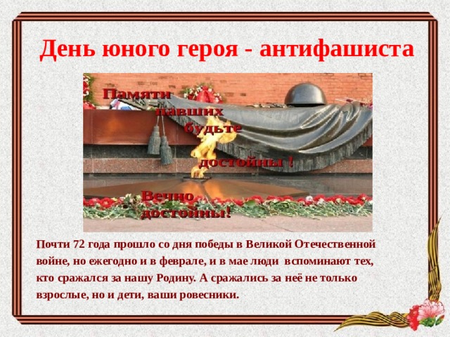 День юного героя - антифашиста        Почти 72 года прошло со дня победы в Великой Отечественной войне, но ежегодно и в феврале, и в мае люди вспоминают тех, кто сражался за нашу Родину. А сражались за неё не только взрослые, но и дети, ваши ровесники. 