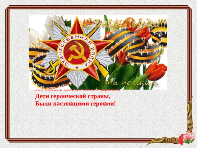     Не щадя себя в огне войны,  Не жалея сил во имя Родины,  Дети героической страны,  Были настоящими героями!      