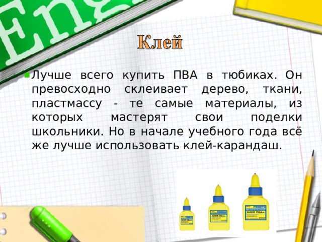 Лучше всего купить ПВА в тюбиках. Он превосходно склеивает дерево, ткани, пластмассу - те самые материалы, из которых мастерят свои поделки школьники. Но в начале учебного года всё же лучше использовать клей-карандаш.  