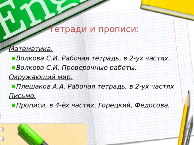 Тетради и прописи:  Математика. Волкова С.И. Рабочая тетрадь, в 2-ух частях. Волкова С.И. Проверочные работы. Окружающий мир. Плешаков А.А. Рабочая тетрадь, в 2-ух частях Письмо. Прописи, в 4-ёх частях. Горецкий, Федосова. 