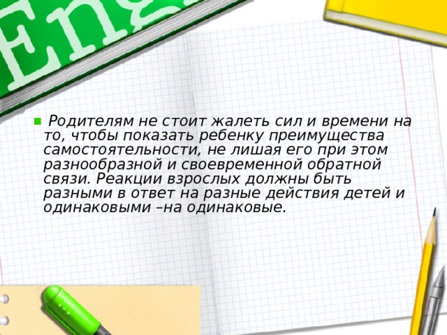   Родителям не стоит жалеть сил и времени на то, чтобы показать ребенку преимущества самостоятельности, не лишая его при этом разнообразной и своевременной обратной связи. Реакции взрослых должны быть разными в ответ на разные действия детей и одинаковыми –на одинаковые. 