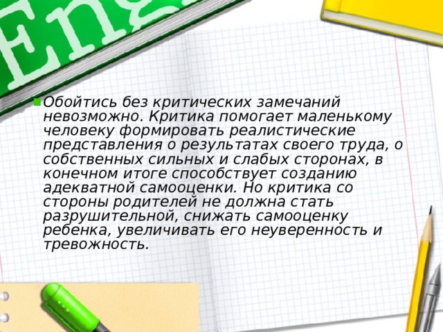 Обойтись без критических замечаний невозможно. Критика помогает маленькому человеку формировать реалистические представления о результатах своего труда, о собственных сильных и слабых сторонах, в конечном итоге способствует созданию адекватной самооценки. Но критика со стороны родителей не должна стать разрушительной, снижать самооценку ребенка, увеличивать его неуверенность и тревожность.  