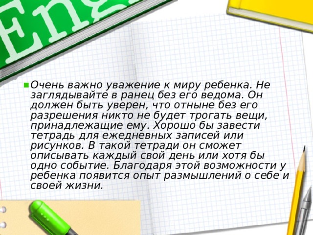  Очень важно уважение к миру ребенка. Не заглядывайте в ранец без его ведома. Он должен быть уверен, что отныне без его разрешения никто не будет трогать вещи, принадлежащие ему. Хорошо бы завести тетрадь для ежедневных записей или рисунков. В такой тетради он сможет описывать каждый свой день или хотя бы одно событие. Благодаря этой возможности у ребенка появится опыт размышлений о себе и своей жизни. 