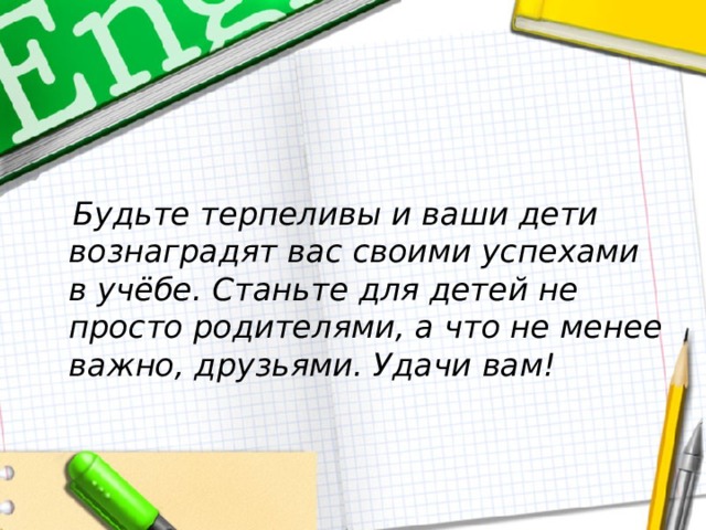  Будьте терпеливы и ваши дети вознаградят вас своими успехами в учёбе. Станьте для детей не просто родителями, а что не менее важно, друзьями. Удачи вам! 