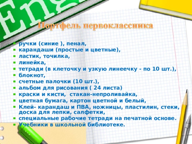 ручки (синие ), пенал, карандаши (простые и цветные), ластик, точилка, линейка, тетради (в клеточку и узкую линеечку - по 10 шт.), блокнот, счетные палочки (10 шт.), альбом для рисования ( 24 листа) краски и кисти, стакан-непроливайка, цветная бумага, картон цветной и белый, Клей- карандаш и ПВА, ножницы, пластилин, стеки, доска для лепки, салфетки, специальные рабочие тетради на печатной основе. Учебники в школьной библиотеке.  