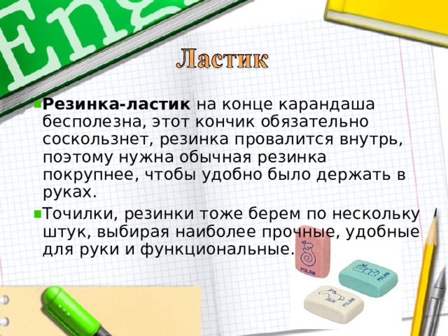 Резинка-ластик на конце карандаша бесполезна, этот кончик обязательно соскользнет, резинка провалится внутрь, поэтому нужна обычная резинка покрупнее, чтобы удобно было держать в руках. Точилки, резинки тоже берем по нескольку штук, выбирая наиболее прочные, удобные для руки и функциональные.    