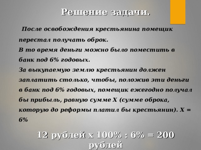 Решение задачи.  После освобождения крестьянина помещик перестал получать оброк. В то время деньги можно было поместить в банк под 6% годовых. За выкупаемую землю крестьянин должен заплатить столько, чтобы, положив эти деньги в банк под 6% годовых, помещик ежегодно получал бы прибыль, равную сумме Х (сумме оброка, которую до реформы платил бы крестьянин). Х = 6%  12 рублей х 100% : 6% = 200 рублей