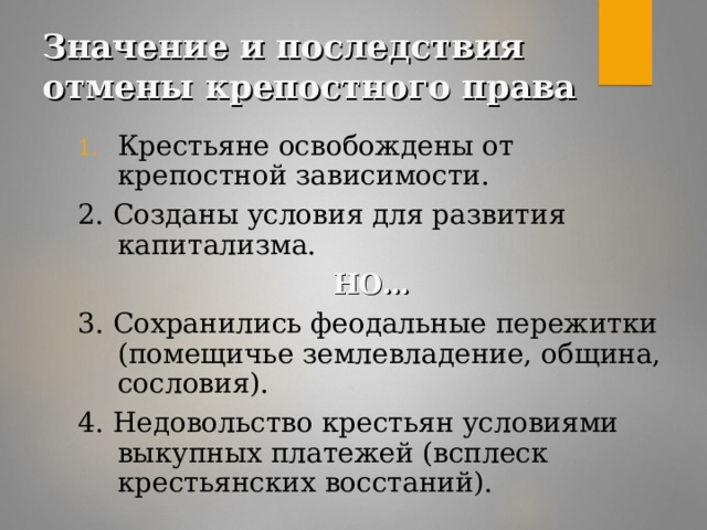 Значение и последствия отмены крепостного права Крестьяне освобождены от крепостной зависимости. 2. Созданы условия для развития капитализма.  НО… 3. Сохранились феодальные пережитки (помещичье землевладение, община, сословия). 4. Недовольство крестьян условиями выкупных платежей (всплеск крестьянских восстаний).