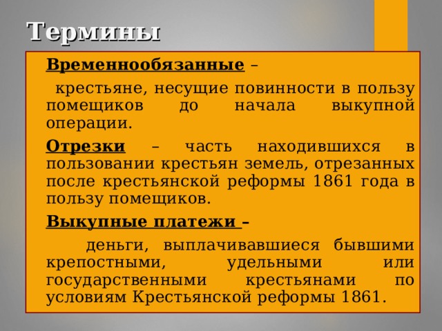 Термины Временнообязанные  –  крестьяне, несущие повинности в пользу помещиков до начала выкупной операции. Отрезки  – часть находившихся в пользовании крестьян земель, отрезанных после крестьянской реформы 1861 года в пользу помещиков. Выкупные платежи –  деньги, выплачивавшиеся бывшими крепостными, удельными или государственными крестьянами по условиям Крестьянской реформы 1861.