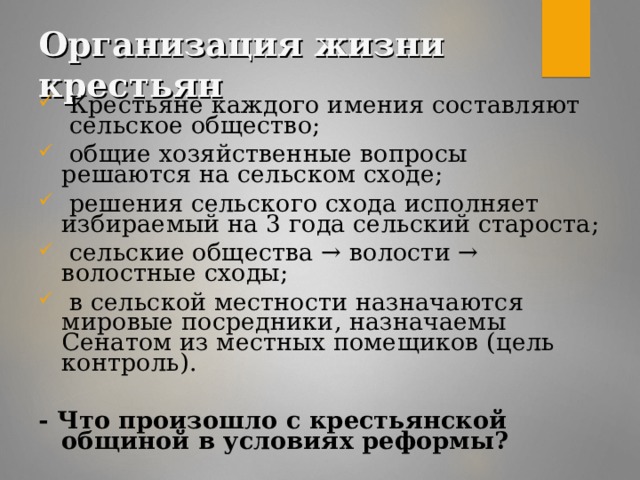 Организация жизни крестьян  Крестьяне каждого имения составляют сельское общество;  общие хозяйственные вопросы решаются на сельском сходе;  решения сельского схода исполняет избираемый на 3 года сельский староста;  сельские общества → волости → волостные сходы;  в сельской местности назначаются мировые посредники, назначаемы Сенатом из местных помещиков (цель контроль). - Что произошло с крестьянской общиной в условиях реформы?