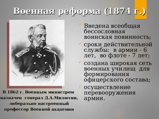 Военная реформа (1874 г.) Введена всеобщая бессословная воинская повинность; сроки действительной службы: в армии - 6 лет, во флоте - 7 лет; создана широкая сеть военных училищ для формирования офицерского состава; осуществление перевооружения армии. В 1862 г. Военным министром  назначен генерал Д.А.Милютин,  либерально настроенный  профессор Военной академии