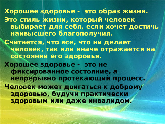 Хорошее здоровье - это образ жизни. Это стиль жизни, который человек выбирает для себя, если хочет достичь наивысшего благополучия. Считается, что все, что ни делает человек, так или иначе отражается на состоянии его здоровья. Хорошее здоровье - это не фиксированное состояние, а непрерывно протекающий процесс. Человек может двигаться к доброму здоровью, будучи практически здоровым или даже инвалидом. 