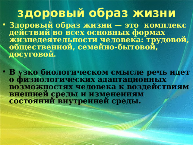 здоровый образ жизни Здоровый образ жизни — это комплекс действий во всех основных формах жизнедеятельности человека: трудовой, общественной, семейно-бытовой, досуговой.  В узко биологическом смысле речь идет о физиологических адаптационных возможностях человека к воздействиям внешней среды и изменениям состояний внутренней среды.  
