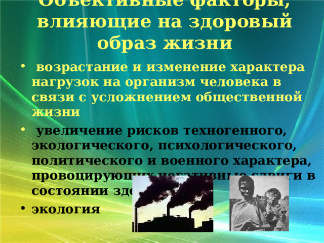 Объективные факторы, влияющие на здоровый образ жизни    возрастание и изменение характера нагрузок на организм человека в связи с усложнением общественной жизни  увеличение рисков техногенного, экологического, психологического, политического и военного характера, провоцирующих негативные сдвиги в состоянии здоровья экология  