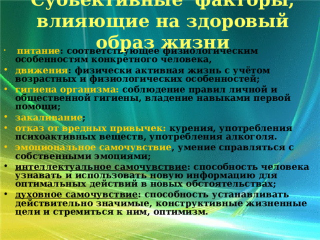 Субьективные факторы, влияющие на здоровый образ жизни    питание : соответствующее физиологическим особенностям конкретного человека, движения : физически активная жизнь с учётом возрастных и физиологических особенностей; гигиена организма: соблюдение правил личной и общественной гигиены, владение навыками первой помощи; закаливание ; отказ от вредных привычек: курения, употребления психоактивных веществ, употребления алкоголя. эмоциональное самочувствие , умение справляться с собственными эмоциями; интеллектуальное самочувствие : способность человека узнавать и использовать новую информацию для оптимальных действий в новых обстоятельствах; духовное самочувствие : способность устанавливать действительно значимые, конструктивные жизненные цели и стремиться к ним, оптимизм.  