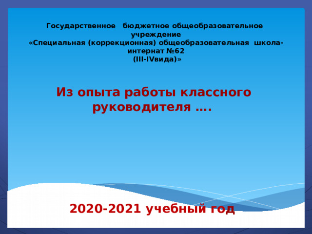 Государственное бюджетное общеобразовательное учреждение  «Специальная (коррекционная) общеобразовательная школа-интернат №62  (III-IVвида)»    Из опыта работы классного руководителя ….      2020-2021 учебный го д 