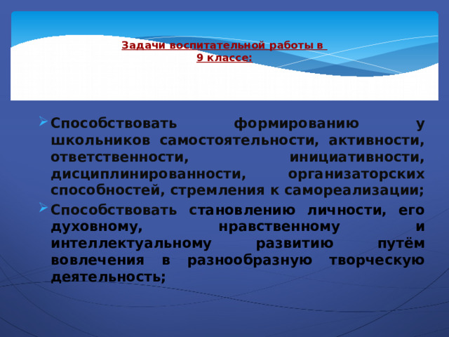  Задачи воспитательной работы в  9 классе:   Способствовать формированию у школьников самостоятельности, активности, ответственности, инициативности, дисциплинированности, организаторских способностей, стремления к самореализации; Способствовать с тановлению личности, его духовному, нравственному и интеллектуальному развитию путём вовлечения в разнообразную творческую деятельность; 