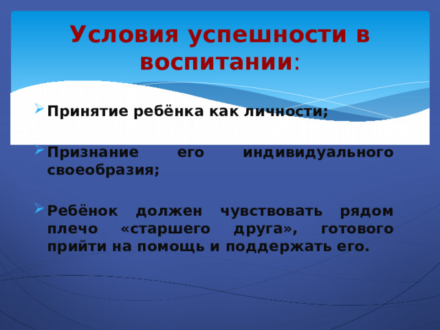 Условия успешности в воспитании : Принятие ребёнка как личности;  Признание его индивидуального своеобразия;  Ребёнок должен чувствовать рядом плечо «старшего друга», готового прийти на помощь и поддержать его.  