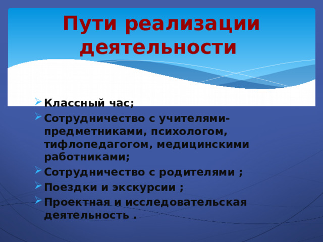 Пути реализации деятельности Классный час; Сотрудничество с учителями-предметниками, психологом, тифлопедагогом, медицинскими работниками; Сотрудничество с родителями ; Поездки и экскурсии ; Проектная и исследовательская деятельность . 