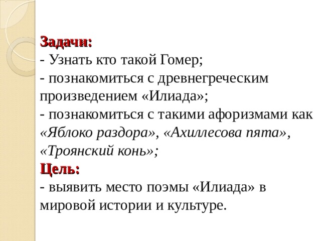 Задачи:  - Узнать кто такой Гомер;  - познакомиться с древнегреческим произведением «Илиада»;  - познакомиться с такими афоризмами как «Яблоко раздора», «Ахиллесова пята», «Троянский конь»;  Цель:  - выявить место поэмы «Илиада» в мировой истории и культуре. 