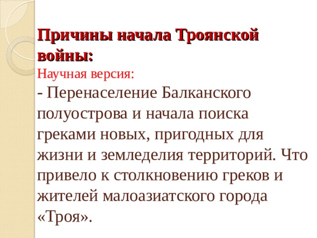 Причины начала Троянской войны:  Научная версия:  - Перенаселение Балканского полуострова и начала поиска греками новых, пригодных для жизни и земледелия территорий. Что привело к столкновению греков и жителей малоазиатского города «Троя». 