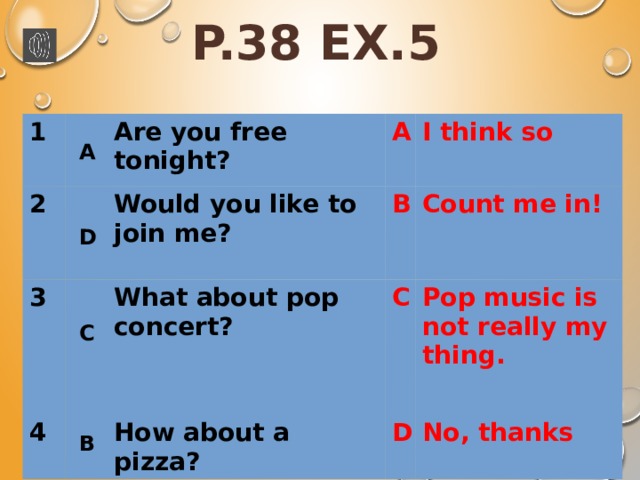 P.38 EX.5 1 2 3 Are you free tonight? A 4 Would you like to join me? What about pop concert? B I think so C Count me in! How about a pizza? Pop music is not really my thing. D No, thanks A D C B 