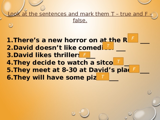 Look at the sentences and mark them T – true and F – false.   1.There’s a new horror on at the Rex. ___ 2.David doesn’t like comedies. ___ 3.David likes thrillers. ___ 4.They decide to watch a sitcom. ___ 5.They meet at 8-30 at David’s place. ___ 6.They will have some pizza. ___      F T F T F T 