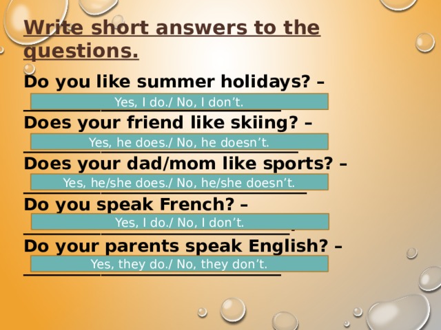 Write short answers to the questions. Do you like summer holidays? – ______________________________. Does your friend like skiing? – ________________________________. Does your dad/mom like sports? – _________________________________. Do you speak French? – _______________________________. Do your parents speak English? – ______________________________. Yes, I do./ No, I don’t. Yes, he does./ No, he doesn’t. Yes, he/she does./ No, he/she doesn’t. Yes, I do./ No, I don’t. Yes, they do./ No, they don’t. 
