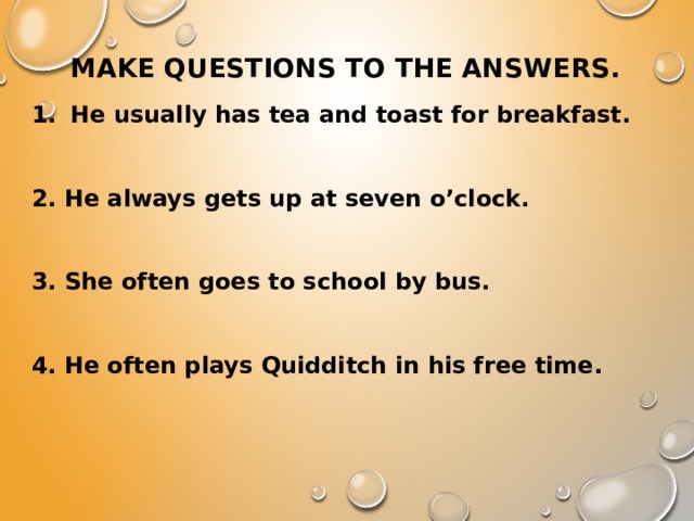 Make questions to the answers.   He usually has tea and toast for breakfast.  2. He always gets up at seven o’clock.  3. She often goes to school by bus.  4. He often plays Quidditch in his free time.  