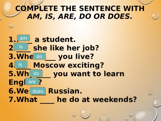 Complete the sentence with  am, is, are, do or does.   1.I ___ a student. 2.____ she like her job? 3.Where ___ you live? 4.____ Moscow exciting? 5.Why ____ you want to learn English? 6.We ____ Russian. 7.What ____ he do at weekends? am Is do Is  do are does 
