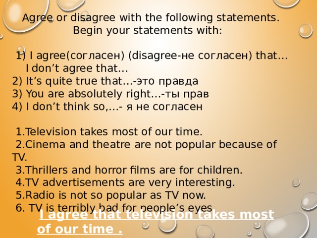 Agree or disagree with the following statements. Begin your statements with:     1) I agree(согласен) (disagree-не согласен) that… I don’t agree that… 2) It’s quite true that…-это правда 3) You are absolutely right…-ты прав 4) I don’t think so,…- я не согласен     1.Television takes most of our time.   2.Cinema and theatre are not popular because of TV.   3.Thrillers and horror films are for children.   4.TV advertisements are very interesting.   5.Radio is not so popular as TV now.   6. TV is terribly bad for people’s eyes.  I agree that television takes most of our time . 